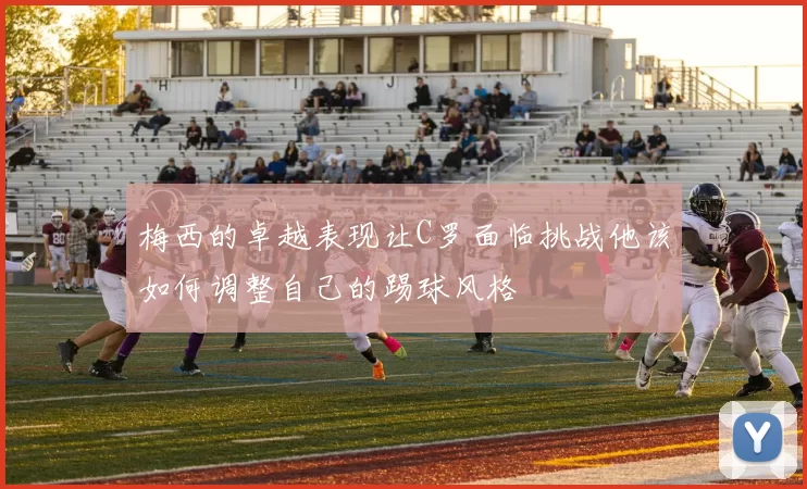 梅西的卓越表现让C罗面临挑战他该如何调整自己的踢球风格