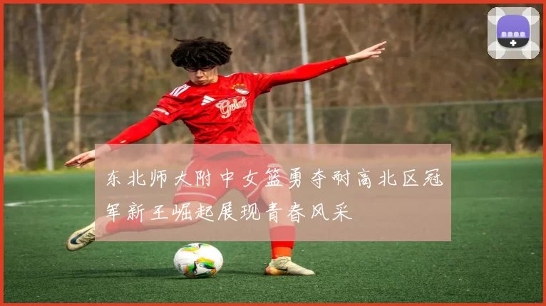 东北师大附中女篮勇夺耐高北区冠军新王崛起展现青春风采