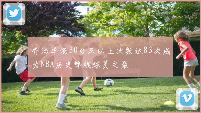 乔治单场30分及以上次数达83次成为NBA历史锋线球员之最