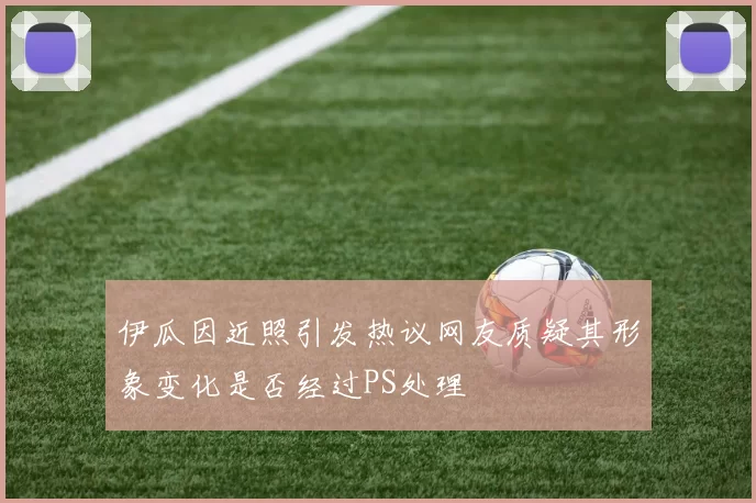 伊瓜因近照引发热议网友质疑其形象变化是否经过PS处理