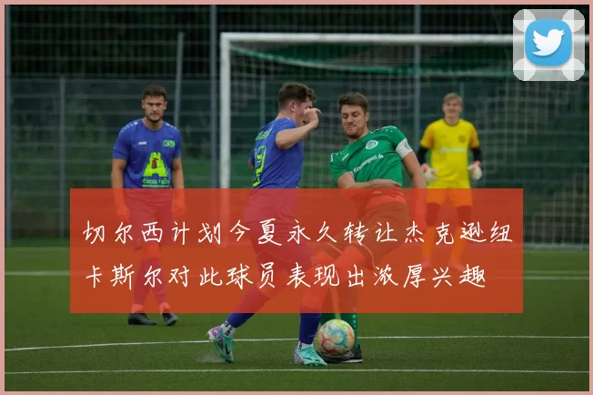 切尔西计划今夏永久转让杰克逊纽卡斯尔对此球员表现出浓厚兴趣