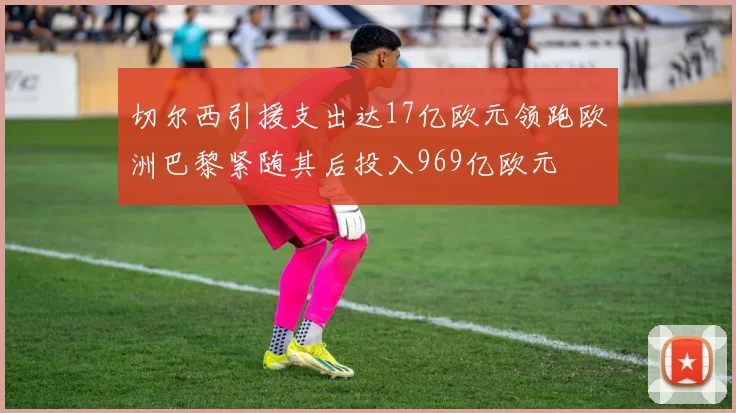 切尔西引援支出达17亿欧元领跑欧洲巴黎紧随其后投入969亿欧元