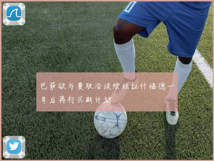 巴萨欲与曼联洽谈续租拉什福德一年后再行买断计划