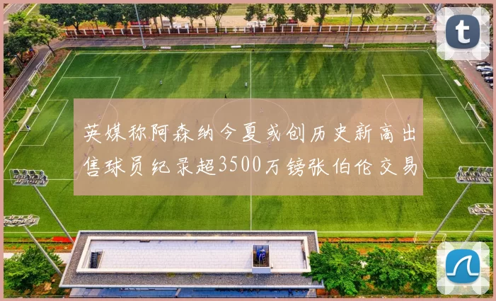 英媒称阿森纳今夏或创历史新高出售球员纪录超3500万镑张伯伦交易