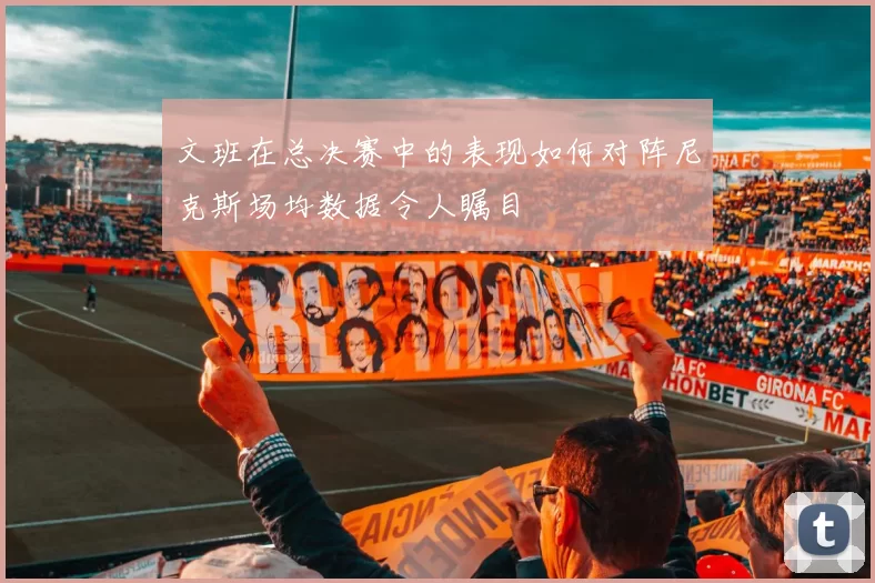 文班在总决赛中的表现如何对阵尼克斯场均数据令人瞩目