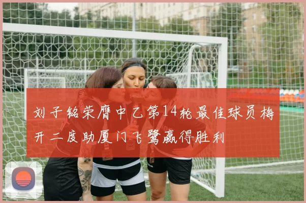 刘子铭荣膺中乙第14轮最佳球员梅开二度助厦门飞鹭赢得胜利