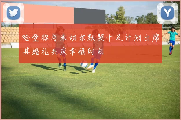 哈登称与米切尔默契十足计划出席其婚礼共庆幸福时刻