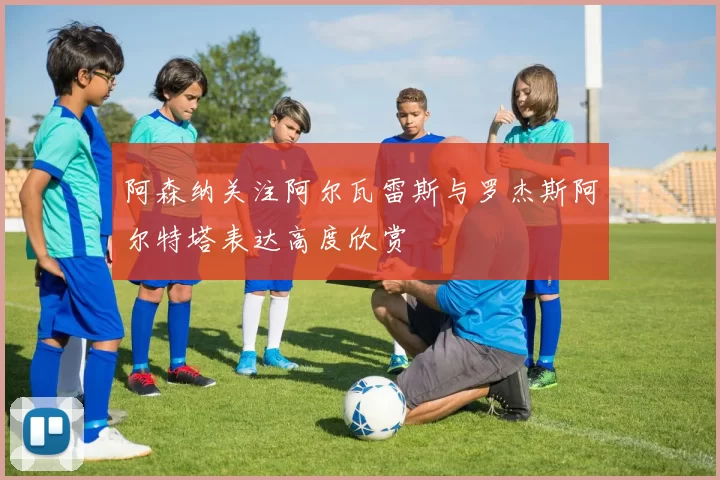 阿森纳关注阿尔瓦雷斯与罗杰斯阿尔特塔表达高度欣赏