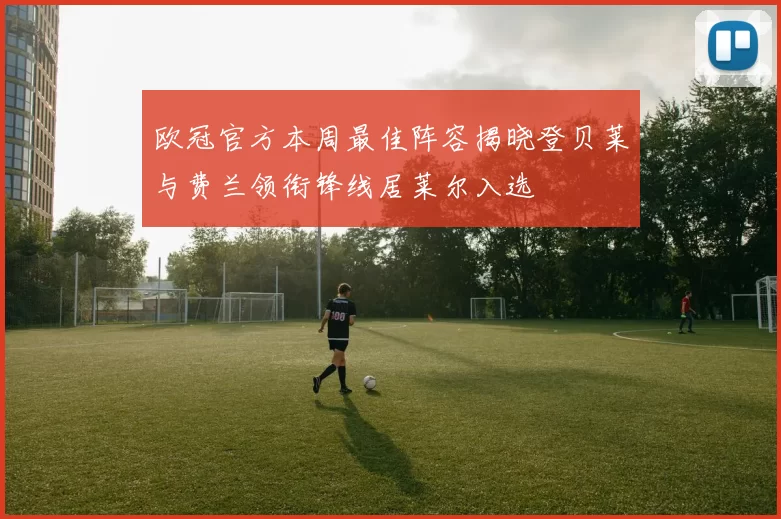 欧冠官方本周最佳阵容揭晓登贝莱与费兰领衔锋线居莱尔入选